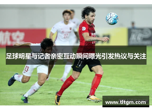足球明星与记者亲密互动瞬间曝光引发热议与关注