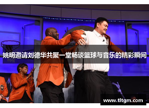 姚明邀请刘德华共聚一堂畅谈篮球与音乐的精彩瞬间