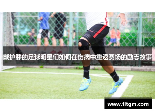 戴护膝的足球明星们如何在伤病中重返赛场的励志故事